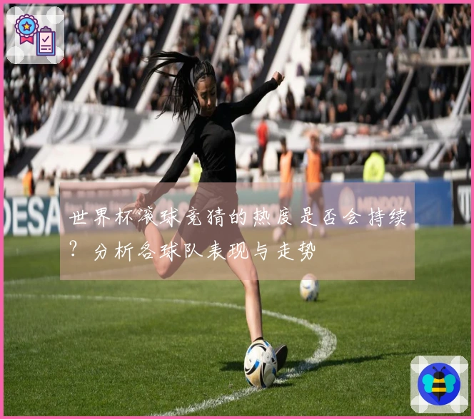 世界杯滚球竞猜的热度是否会持续？分析各球队表现与走势