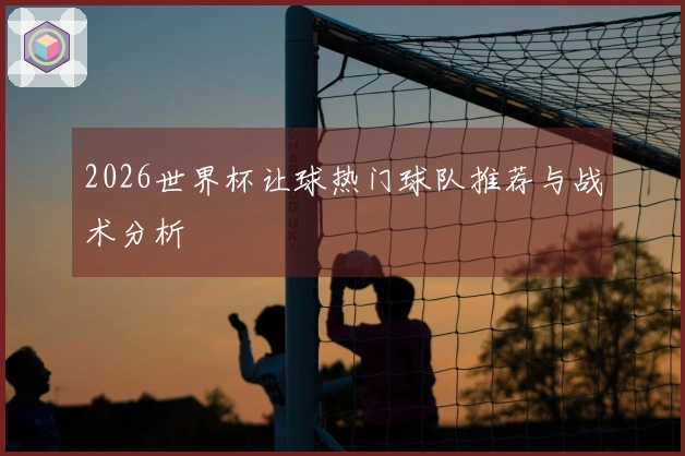 2026世界杯让球热门球队推荐与战术分析